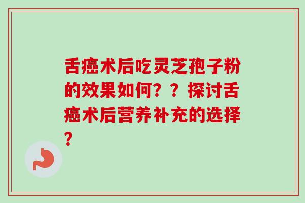 舌术后吃灵芝孢子粉的效果如何??探讨舌术后营养补充的选择? 舌术后吃灵芝孢子粉的效果如何??探讨舌术后营养补充的选择?
