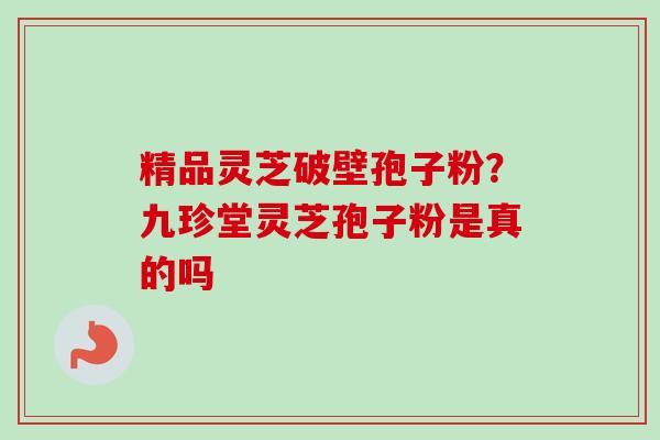 精品灵芝破壁孢子粉？九珍堂灵芝孢子粉是真的吗