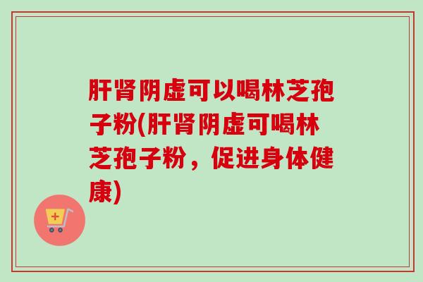 阴虚可以喝林芝孢子粉(阴虚可喝林芝孢子粉,促进身体健康) 阴虚可以喝林芝孢子粉(阴虚可喝林芝孢子粉,促进身体健康)