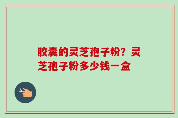 胶囊的灵芝孢子粉?灵芝孢子粉多少钱一盒 胶囊的灵芝孢子粉?灵芝孢子粉多少钱一盒
