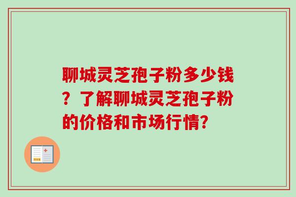 聊城灵芝孢子粉多少钱？了解聊城灵芝孢子粉的价格和市场行情？