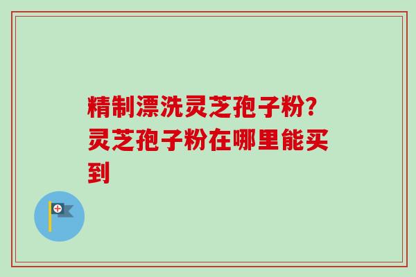 精制漂洗灵芝孢子粉？灵芝孢子粉在哪里能买到