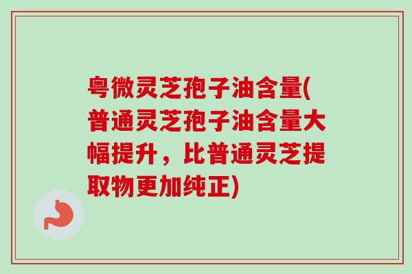 粤微灵芝孢子油含量(普通灵芝孢子油含量大幅提升,比普通灵芝提取物更加纯正) 粤微灵芝孢子油含量(普通灵芝孢子油含量大幅提升,比普通灵芝提取物更加纯正)