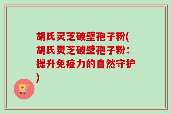 胡氏灵芝破壁孢子粉(胡氏灵芝破壁孢子粉：提升免疫力的自然守护)