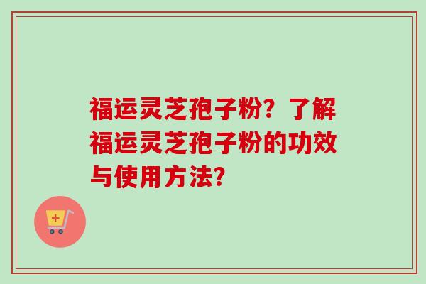 福运灵芝孢子粉?了解福运灵芝孢子粉的功效与使用方法? 福运灵芝孢子粉?了解福运灵芝孢子粉的功效与使用方法?