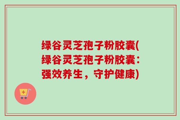 绿谷灵芝孢子粉胶囊(绿谷灵芝孢子粉胶囊:强效养生,守护健康) 绿谷灵芝孢子粉胶囊(绿谷灵芝孢子粉胶囊:强效养生,守护健康)