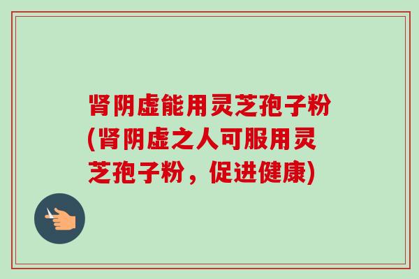 阴虚能用灵芝孢子粉(阴虚之人可服用灵芝孢子粉，促进健康)