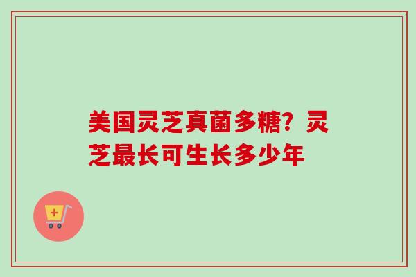 美国灵芝真菌多糖?灵芝长可生长多少年 美国灵芝真菌多糖?灵芝长可生长多少年