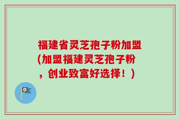 福建省灵芝孢子粉加盟(加盟福建灵芝孢子粉,创业致富好选择!) 福建省灵芝孢子粉加盟(加盟福建灵芝孢子粉,创业致富好选择!)