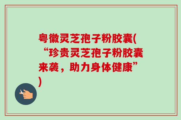 粤徽灵芝孢子粉胶囊(“珍贵灵芝孢子粉胶囊来袭，助力身体健康”)
