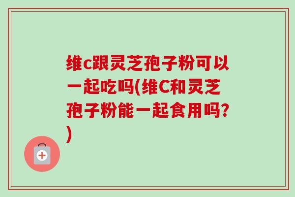 维c跟灵芝孢子粉可以一起吃吗(维C和灵芝孢子粉能一起食用吗?) 维c跟灵芝孢子粉可以一起吃吗(维C和灵芝孢子粉能一起食用吗?)