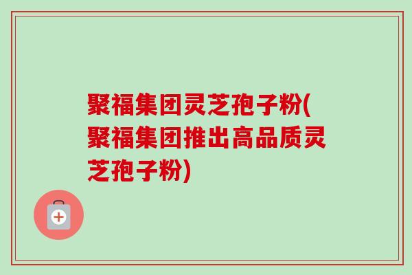 聚福集团灵芝孢子粉(聚福集团推出高品质灵芝孢子粉)