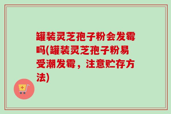 罐装灵芝孢子粉会发霉吗(罐装灵芝孢子粉易受潮发霉,注意贮存方法) 罐装灵芝孢子粉会发霉吗(罐装灵芝孢子粉易受潮发霉,注意贮存方法)