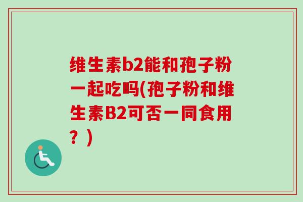 维生素b2能和孢子粉一起吃吗(孢子粉和维生素B2可否一同食用？)