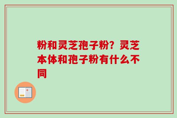 粉和灵芝孢子粉?灵芝本体和孢子粉有什么不同 粉和灵芝孢子粉?灵芝本体和孢子粉有什么不同