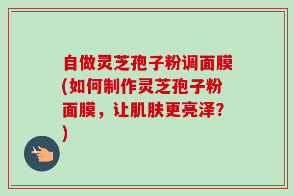 自做灵芝孢子粉调面膜(如何制作灵芝孢子粉面膜,让更亮泽?) 自做灵芝孢子粉调面膜(如何制作灵芝孢子粉面膜,让更亮泽?)