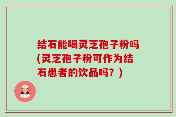 结石能喝灵芝孢子粉吗(灵芝孢子粉可作为结石患者的饮品吗?) 结石能喝灵芝孢子粉吗(灵芝孢子粉可作为结石患者的饮品吗?)