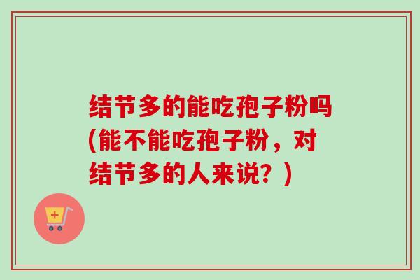 结节多的能吃孢子粉吗(能不能吃孢子粉,对结节多的人来说?) 结节多的能吃孢子粉吗(能不能吃孢子粉,对结节多的人来说?)