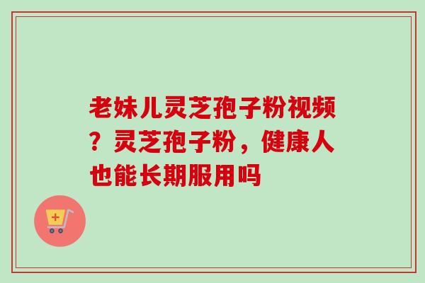老妹儿灵芝孢子粉视频?灵芝孢子粉,健康人也能长期服用吗 老妹儿灵芝孢子粉视频?灵芝孢子粉,健康人也能长期服用吗