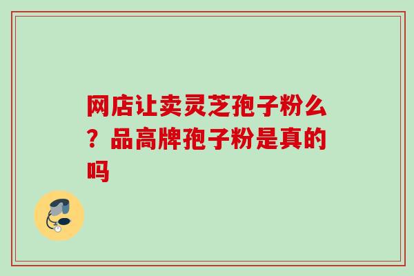 网店让卖灵芝孢子粉么?品高牌孢子粉是真的吗 网店让卖灵芝孢子粉么?品高牌孢子粉是真的吗