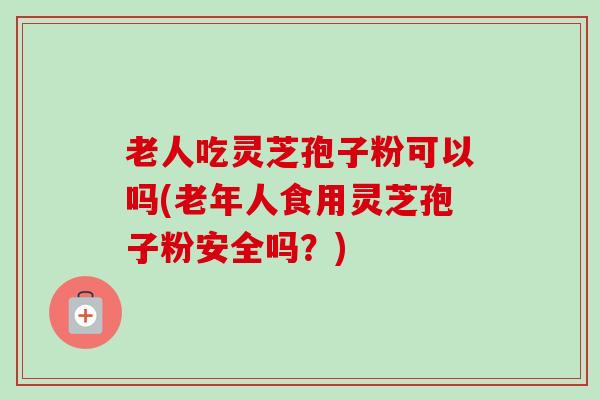 老人吃灵芝孢子粉可以吗(老年人食用灵芝孢子粉安全吗？)