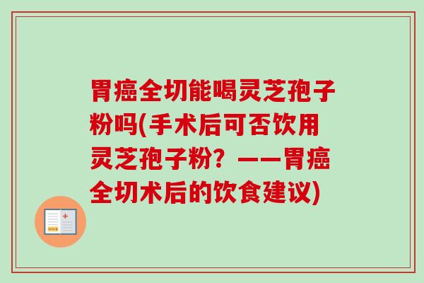 胃全切能喝灵芝孢子粉吗(手术后可否饮用灵芝孢子粉?——胃全切术后的饮食建议) 胃全切能喝灵芝孢子粉吗(手术后可否饮用灵芝孢子粉?——胃全切术后的饮食建议)