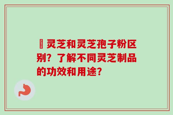 艼灵芝和灵芝孢子粉区别?了解不同灵芝制品的功效和用途? 艼灵芝和灵芝孢子粉区别?了解不同灵芝制品的功效和用途?