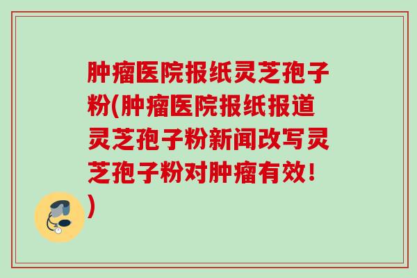 医院报纸灵芝孢子粉(医院报纸报道灵芝孢子粉新闻改写灵芝孢子粉对有效！)