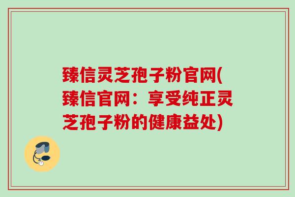 臻信灵芝孢子粉官网(臻信官网:享受纯正灵芝孢子粉的健康益处) 臻信灵芝孢子粉官网(臻信官网:享受纯正灵芝孢子粉的健康益处)