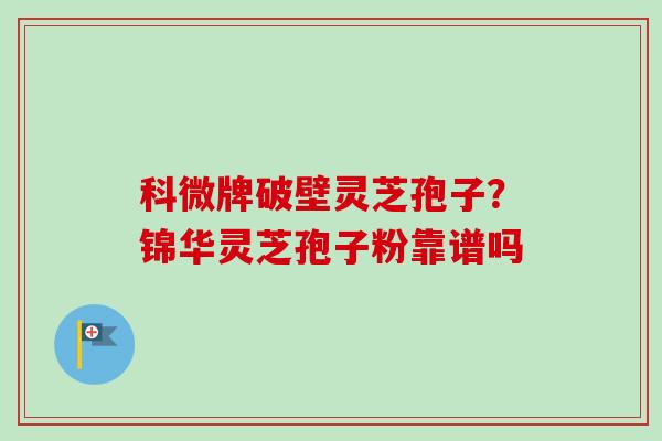 科微牌破壁灵芝孢子?锦华灵芝孢子粉靠谱吗 科微牌破壁灵芝孢子?锦华灵芝孢子粉靠谱吗