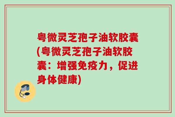 粤微灵芝孢子油软胶囊(粤微灵芝孢子油软胶囊:增强免疫力,促进身体健康) 粤微灵芝孢子油软胶囊(粤微灵芝孢子油软胶囊:增强免疫力,促进身体健康)