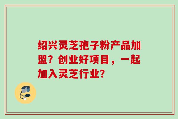 绍兴灵芝孢子粉产品加盟?创业好项目,一起加入灵芝行业? 绍兴灵芝孢子粉产品加盟?创业好项目,一起加入灵芝行业?