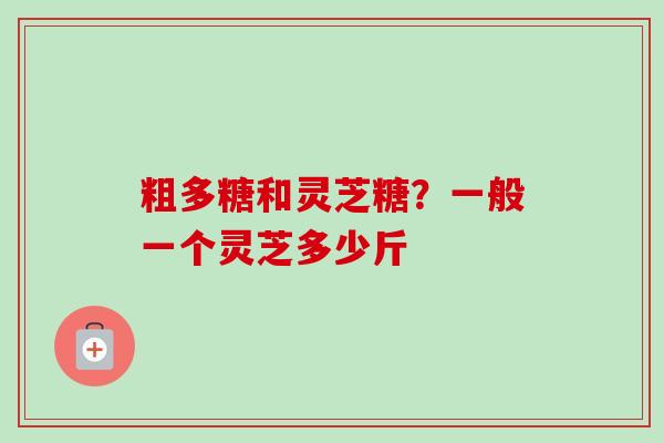 粗多糖和灵芝糖？一般一个灵芝多少斤