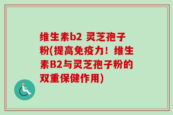 维生素b2 灵芝孢子粉(提高免疫力!维生素B2与灵芝孢子粉的双重保健作用) 维生素b2 灵芝孢子粉(提高免疫力!维生素B2与灵芝孢子粉的双重保健作用)