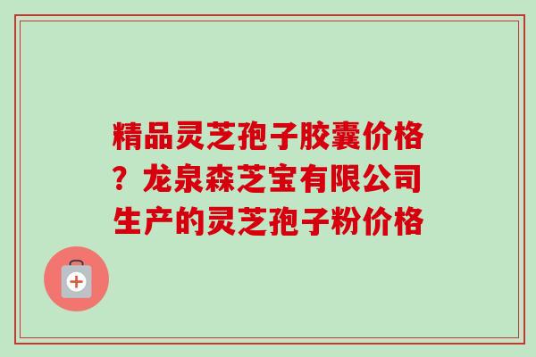 精品灵芝孢子胶囊价格？龙泉森芝宝有限公司生产的灵芝孢子粉价格