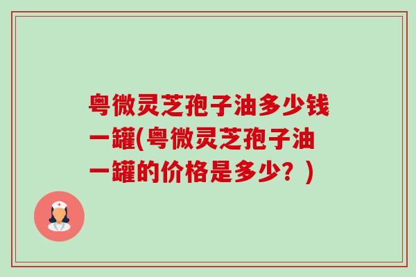 粤微灵芝孢子油多少钱一罐(粤微灵芝孢子油一罐的价格是多少?) 粤微灵芝孢子油多少钱一罐(粤微灵芝孢子油一罐的价格是多少?)