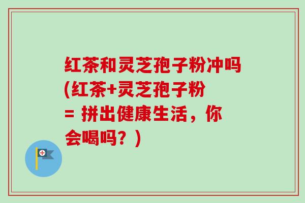 红茶和灵芝孢子粉冲吗(红茶+灵芝孢子粉 = 拼出健康生活,你会喝吗?) 红茶和灵芝孢子粉冲吗(红茶+灵芝孢子粉 = 拼出健康生活,你会喝吗?)