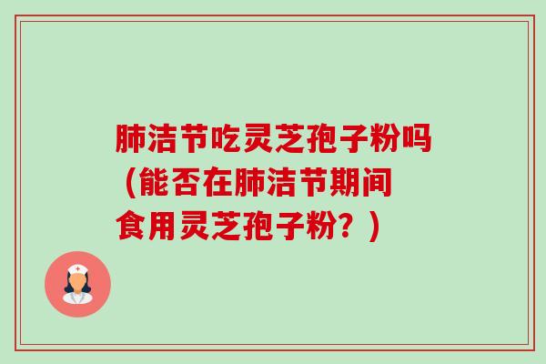洁节吃灵芝孢子粉吗 (能否在洁节期间食用灵芝孢子粉?) 洁节吃灵芝孢子粉吗 (能否在洁节期间食用灵芝孢子粉?)