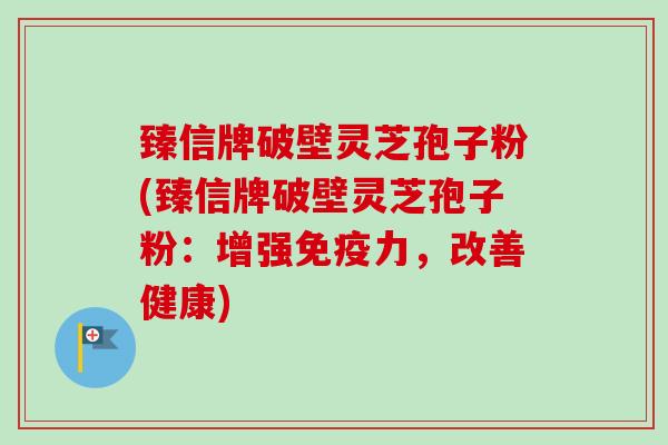 臻信牌破壁灵芝孢子粉(臻信牌破壁灵芝孢子粉:增强免疫力,改善健康) 臻信牌破壁灵芝孢子粉(臻信牌破壁灵芝孢子粉:增强免疫力,改善健康)
