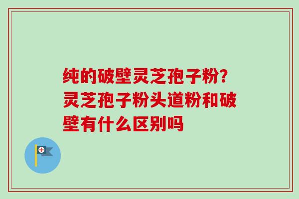 纯的破壁灵芝孢子粉?灵芝孢子粉头道粉和破壁有什么区别吗 纯的破壁灵芝孢子粉?灵芝孢子粉头道粉和破壁有什么区别吗