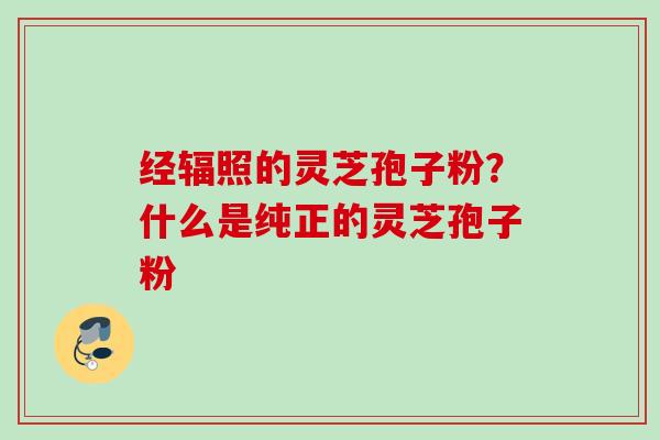 经辐照的灵芝孢子粉?什么是纯正的灵芝孢子粉 经辐照的灵芝孢子粉?什么是纯正的灵芝孢子粉