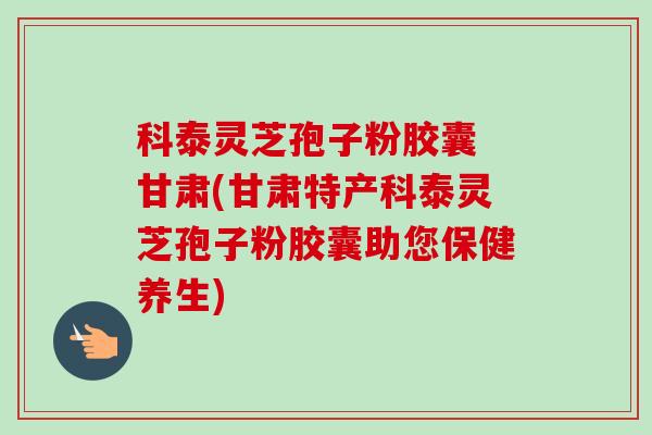 科泰灵芝孢子粉胶囊 甘肃(甘肃特产科泰灵芝孢子粉胶囊助您保健养生) 科泰灵芝孢子粉胶囊 甘肃(甘肃特产科泰灵芝孢子粉胶囊助您保健养生)
