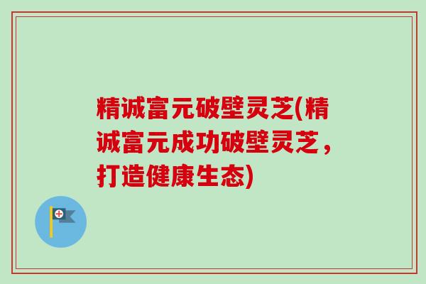 精诚富元破壁灵芝(精诚富元成功破壁灵芝，打造健康生态)