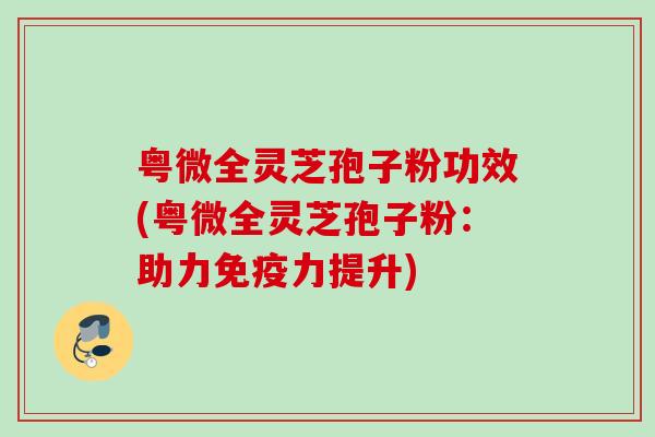 粤微全灵芝孢子粉功效(粤微全灵芝孢子粉:助力免疫力提升) 粤微全灵芝孢子粉功效(粤微全灵芝孢子粉:助力免疫力提升)