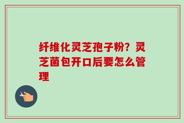 纤维化灵芝孢子粉?灵芝菌包开口后要怎么管理 纤维化灵芝孢子粉?灵芝菌包开口后要怎么管理