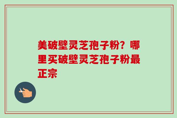 美破壁灵芝孢子粉?哪里买破壁灵芝孢子粉正宗 美破壁灵芝孢子粉?哪里买破壁灵芝孢子粉正宗