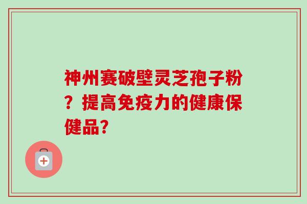 神州赛破壁灵芝孢子粉？提高免疫力的健康保健品？