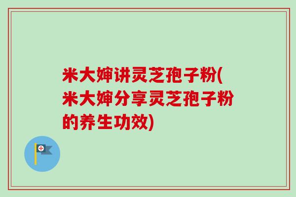 米大婶讲灵芝孢子粉(米大婶分享灵芝孢子粉的养生功效)
