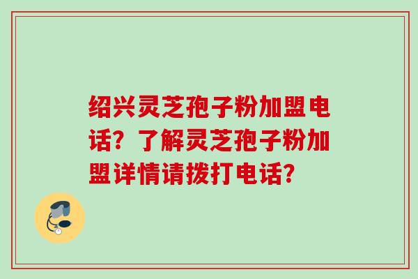 绍兴灵芝孢子粉加盟电话?了解灵芝孢子粉加盟详情请拨打电话? 绍兴灵芝孢子粉加盟电话?了解灵芝孢子粉加盟详情请拨打电话?