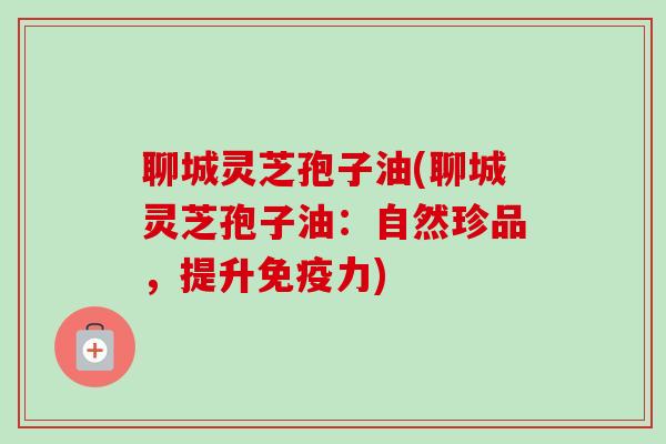 聊城灵芝孢子油(聊城灵芝孢子油:自然珍品,提升免疫力) 聊城灵芝孢子油(聊城灵芝孢子油:自然珍品,提升免疫力)